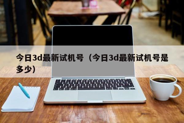 今日3d最新试机号（今日3d最新试机号是多少）