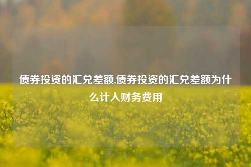 债券投资的汇兑差额,债券投资的汇兑差额为什么计入财务费用