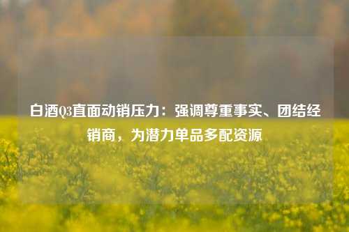 白酒Q3直面动销压力：强调尊重事实、团结经销商，为潜力单品多配资源