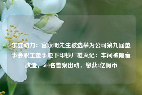 东安动力：宫永明先生被选举为公司第九届董事会职工董事地下印钞厂覆灭记：车间被隔音改造，500名警察出动，缴获4亿假币