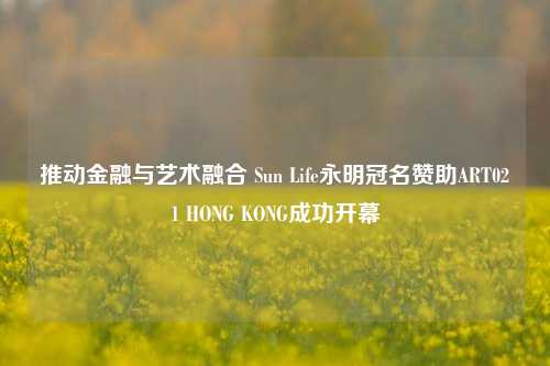 推动金融与艺术融合 Sun Life永明冠名赞助ART021 HONG KONG成功开幕