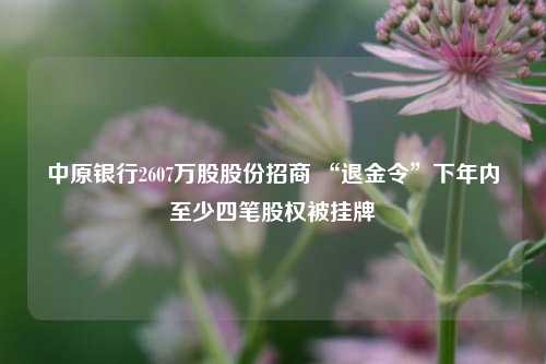 中原银行2607万股股份招商 “退金令”下年内至少四笔股权被挂牌