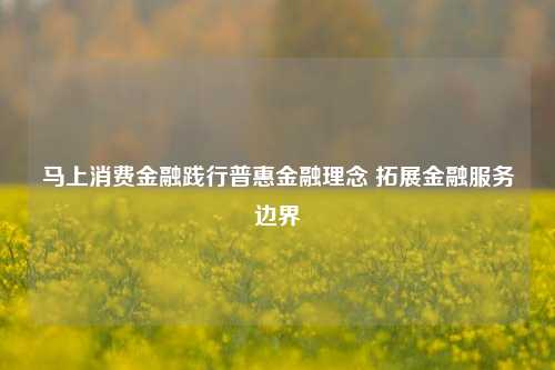 马上消费金融践行普惠金融理念 拓展金融服务边界