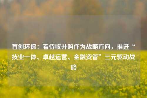 首创环保：看待收并购作为战略方向，推进“技业一体、卓越运营、金融资管”三元驱动战略