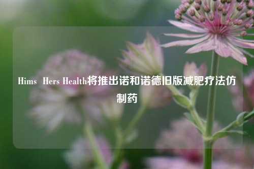 Hims  Hers Health将推出诺和诺德旧版减肥疗法仿制药