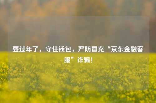 要过年了，守住钱包，严防冒充“京东金融客服”诈骗！