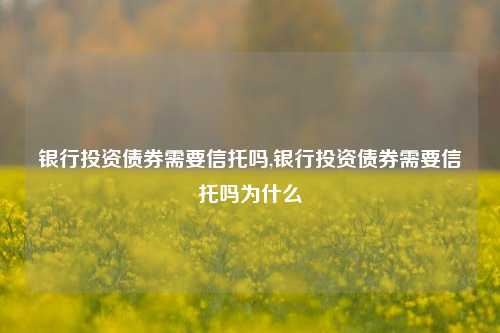 银行投资债券需要信托吗,银行投资债券需要信托吗为什么