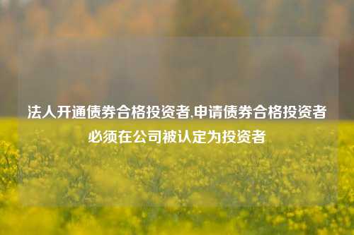 法人开通债券合格投资者,申请债券合格投资者必须在公司被认定为投资者