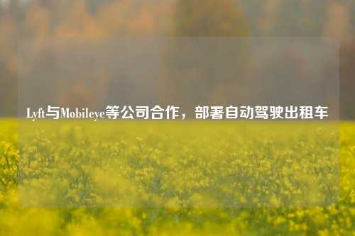 Lyft与Mobileye等公司合作，部署自动驾驶出租车