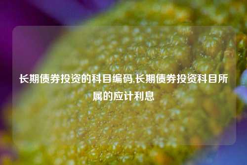 长期债券投资的科目编码,长期债券投资科目所属的应计利息