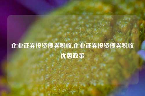 企业证券投资债券税收,企业证券投资债券税收优惠政策