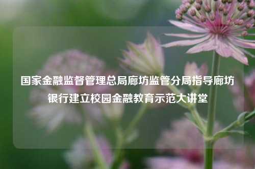 国家金融监督管理总局廊坊监管分局指导廊坊银行建立校园金融教育示范大讲堂