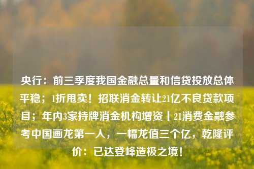 央行：前三季度我国金融总量和信贷投放总体平稳；1折甩卖！招联消金转让21亿不良贷款项目；年内3家持牌消金机构增资丨21消费金融参考中国画龙第一人，一幅龙值三个亿，乾隆评价：已达登峰造极之境！