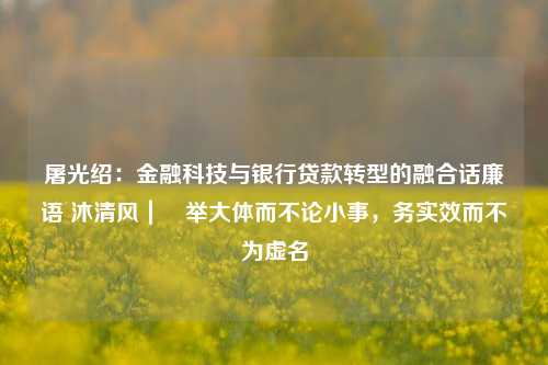 屠光绍：金融科技与银行贷款转型的融合话廉语 沐清风｜​举大体而不论小事，务实效而不为虚名