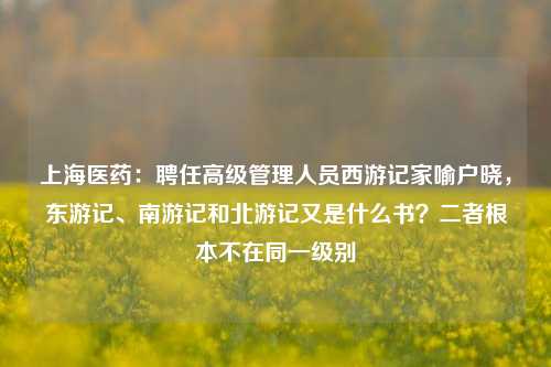 上海医药：聘任高级管理人员西游记家喻户晓，东游记、南游记和北游记又是什么书？二者根本不在同一级别