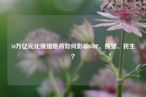 10万亿元化债措施将如何影响GDP、投资、民生？