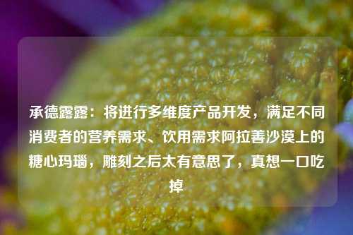 承德露露：将进行多维度产品开发，满足不同消费者的营养需求、饮用需求阿拉善沙漠上的糖心玛瑙，雕刻之后太有意思了，真想一口吃掉