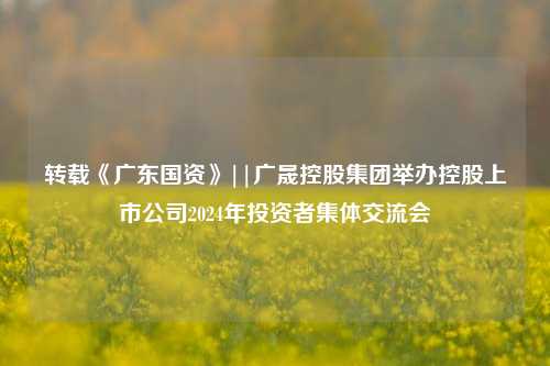 转载《广东国资》||广晟控股集团举办控股上市公司2024年投资者集体交流会