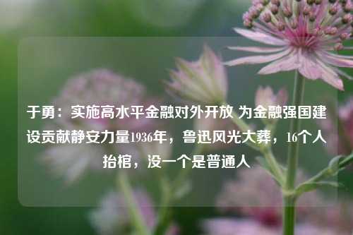 于勇：实施高水平金融对外开放 为金融强国建设贡献静安力量1936年，鲁迅风光大葬，16个人抬棺，没一个是普通人