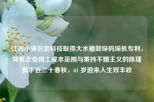 江苏小满包装科技取得大水桶卸垛码垛机专利，降低企业用工成本巫刚与秉持不婚主义的陈瑾携手近二十春秋，61 岁迎来人生双丰收