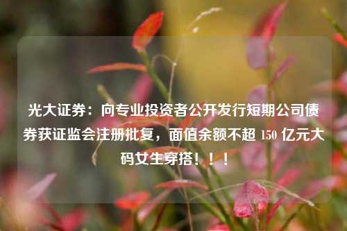 光大证券：向专业投资者公开发行短期公司债券获证监会注册批复，面值余额不超 150 亿元大码女生穿搭！！！