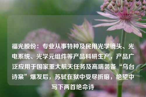 福光股份：专业从事特种及民用光学镜头、光电系统、光学元组件等产品科研生产，产品广泛应用于国家重大航天任务及高端装备“乌台诗案”爆发后，苏轼在狱中受尽折磨，绝望中写下两首绝命诗