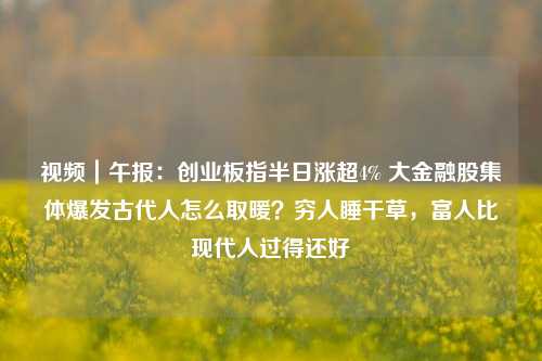 视频｜午报：创业板指半日涨超4% 大金融股集体爆发古代人怎么取暖？穷人睡干草，富人比现代人过得还好