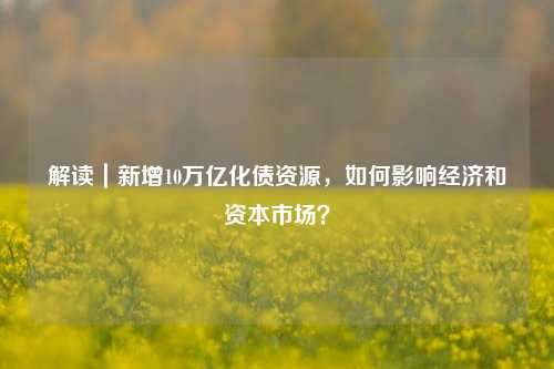 解读｜新增10万亿化债资源，如何影响经济和资本市场？