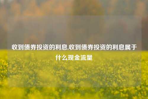 收到债券投资的利息,收到债券投资的利息属于什么现金流量