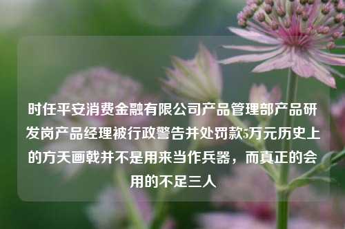 时任平安消费金融有限公司产品管理部产品研发岗产品经理被行政警告并处罚款5万元历史上的方天画戟并不是用来当作兵器，而真正的会用的不足三人