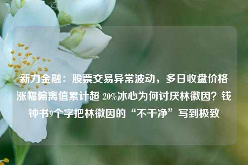 新力金融：股票交易异常波动，多日收盘价格涨幅偏离值累计超 20%冰心为何讨厌林徽因？钱钟书9个字把林徽因的“不干净”写到极致