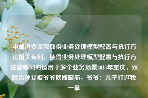 中邮消费金融取得业务处理模型配置与执行方法相关专利，使得业务处理模型配置与执行方法能够同时适用于多个业务场景2015年重庆，双胞胎孙女被爷爷砍断脚筋，爷爷：儿子打过我一拳