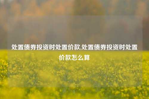 处置债券投资时处置价款,处置债券投资时处置价款怎么算