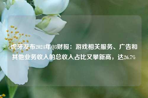 虎牙发布2024年Q3财报：游戏相关服务、广告和其他业务收入的总收入占比又攀新高，达26.7%