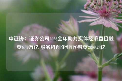 中证协：证券公司2023全年助力实体经济直接融资6.39万亿 服务科创企业IPO融资2809.28亿