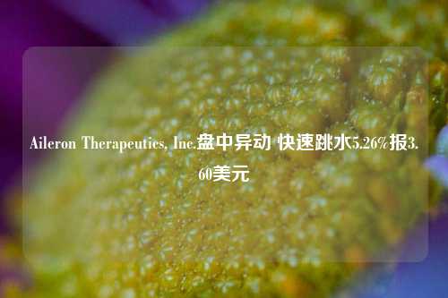 Aileron Therapeutics, Inc.盘中异动 快速跳水5.26%报3.60美元