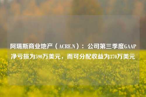 阿瑞斯商业地产（ACRE.N）：公司第三季度GAAP净亏损为590万美元，而可分配收益为370万美元