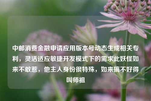 中邮消费金融申请应用版本号动态生成相关专利，灵活适应敏捷开发模式下的需求此妖怪如来不敢惹，他主人身份很特殊，如来搞不好得叫师祖