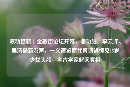 滚动更新丨金融街论坛开幕，潘功胜、李云泽、吴清最新发声，一文速览商代青铜锅惊见15岁少女头颅，考古学家解密真相