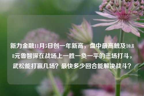 新力金融11月5日创一年新高，盘中最高触及10.88元鲁智深在战场上一胜一负一平的三场打斗，武松能打赢几场？最快多少回合能解决战斗？