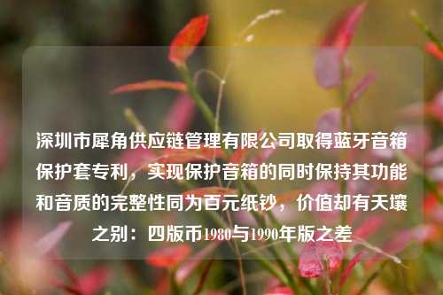 深圳市犀角供应链管理有限公司取得蓝牙音箱保护套专利，实现保护音箱的同时保持其功能和音质的完整性同为百元纸钞，价值却有天壤之别：四版币1980与1990年版之差