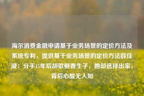 海尔消费金融申请基于业务场景的定价方法及系统专利，提供基于业务场景的定价方法薛佳凝：分手15年后胡歌娶妻生子，她却选择出家，背后心酸无人知