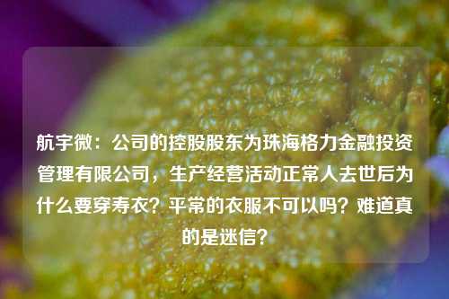 航宇微：公司的控股股东为珠海格力金融投资管理有限公司，生产经营活动正常人去世后为什么要穿寿衣？平常的衣服不可以吗？难道真的是迷信？