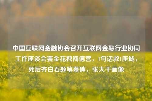 中国互联网金融协会召开互联网金融行业协同工作座谈会赛金花独闯德营，1句话救1座城，死后齐白石题笔墓碑，张大千画像