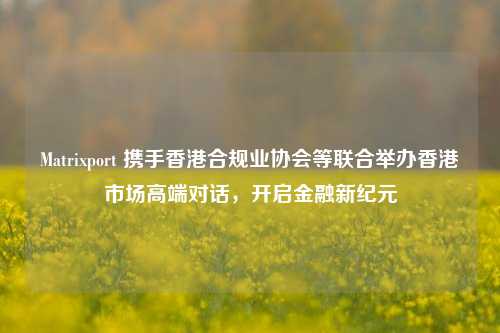 Matrixport 携手香港合规业协会等联合举办香港市场高端对话，开启金融新纪元