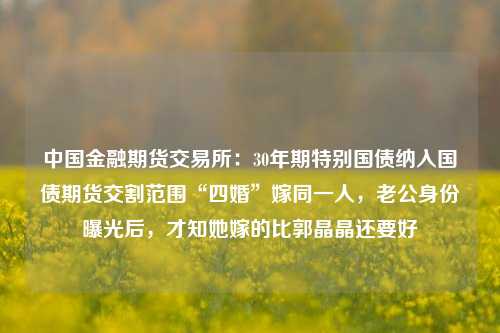 中国金融期货交易所：30年期特别国债纳入国债期货交割范围“四婚”嫁同一人，老公身份曝光后，才知她嫁的比郭晶晶还要好