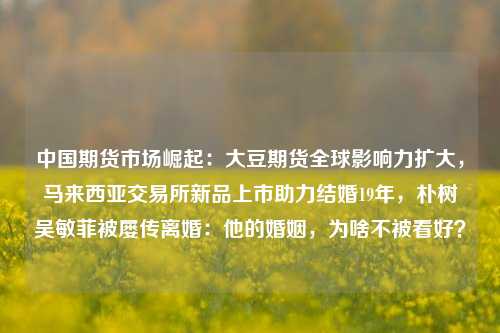 中国期货市场崛起：大豆期货全球影响力扩大，马来西亚交易所新品上市助力结婚19年，朴树吴敏菲被屡传离婚：他的婚姻，为啥不被看好？