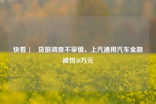 快看 | 贷前调查不审慎，上汽通用汽车金融被罚30万元