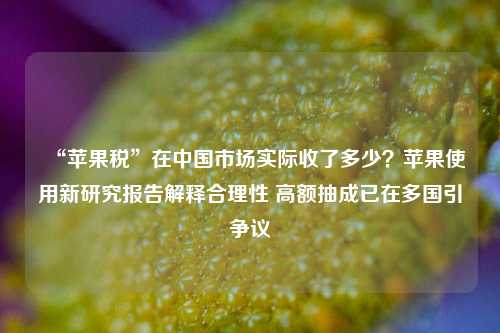 “苹果税”在中国市场实际收了多少？苹果使用新研究报告解释合理性 高额抽成已在多国引争议