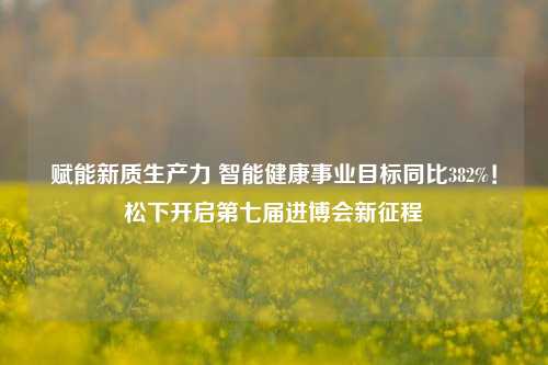 赋能新质生产力 智能健康事业目标同比382%！松下开启第七届进博会新征程